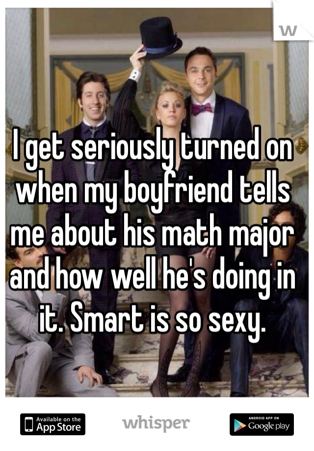 I get seriously turned on when my boyfriend tells me about his math major and how well he's doing in it. Smart is so sexy.