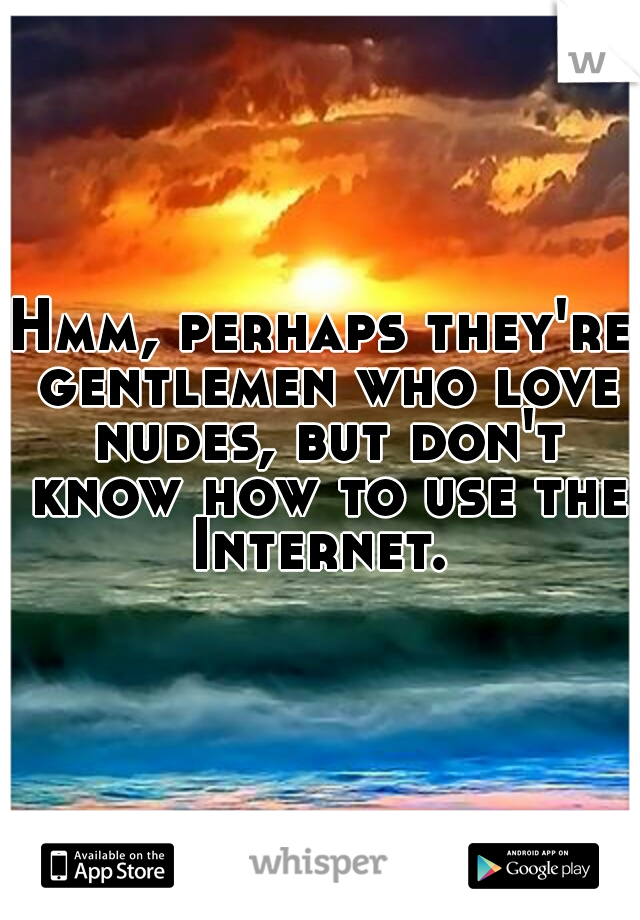 Hmm, perhaps they're gentlemen who love nudes, but don't know how to use the Internet. 