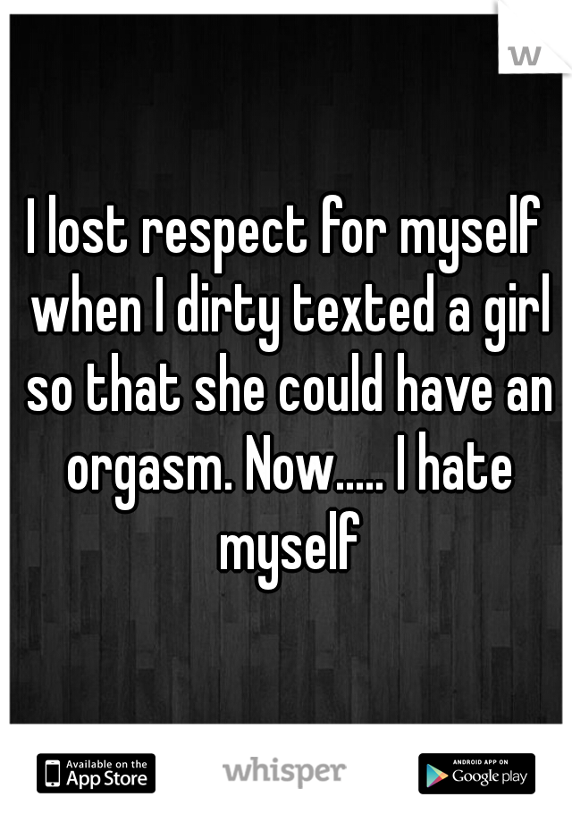 I lost respect for myself when I dirty texted a girl so that she could have an orgasm. Now..... I hate myself