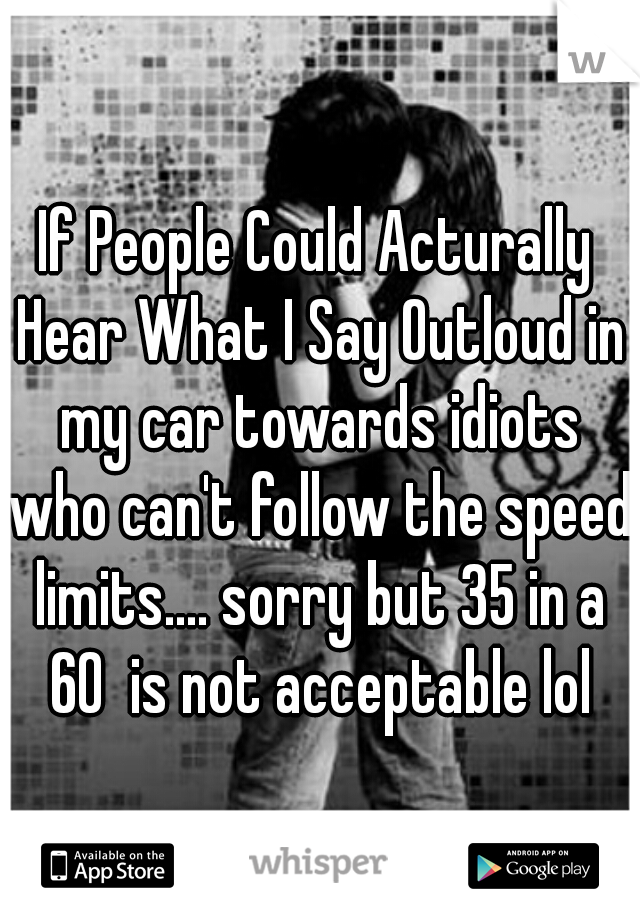 If People Could Acturally Hear What I Say Outloud in my car towards idiots who can't follow the speed limits.... sorry but 35 in a 60  is not acceptable lol