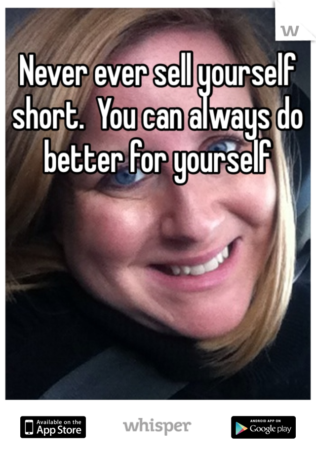 Never ever sell yourself short.  You can always do better for yourself 