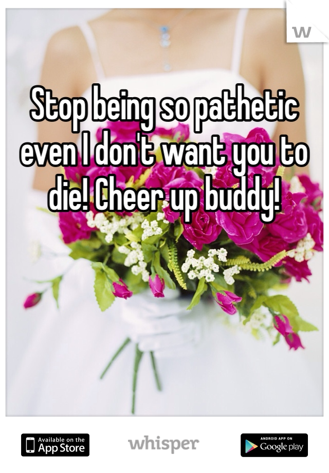 Stop being so pathetic even I don't want you to die! Cheer up buddy! 