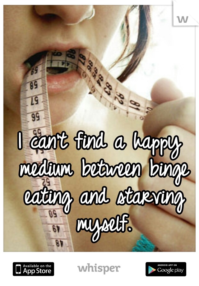 I can't find a happy medium between binge eating and starving myself.