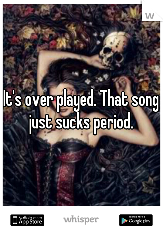 It's over played. That song just sucks period. 