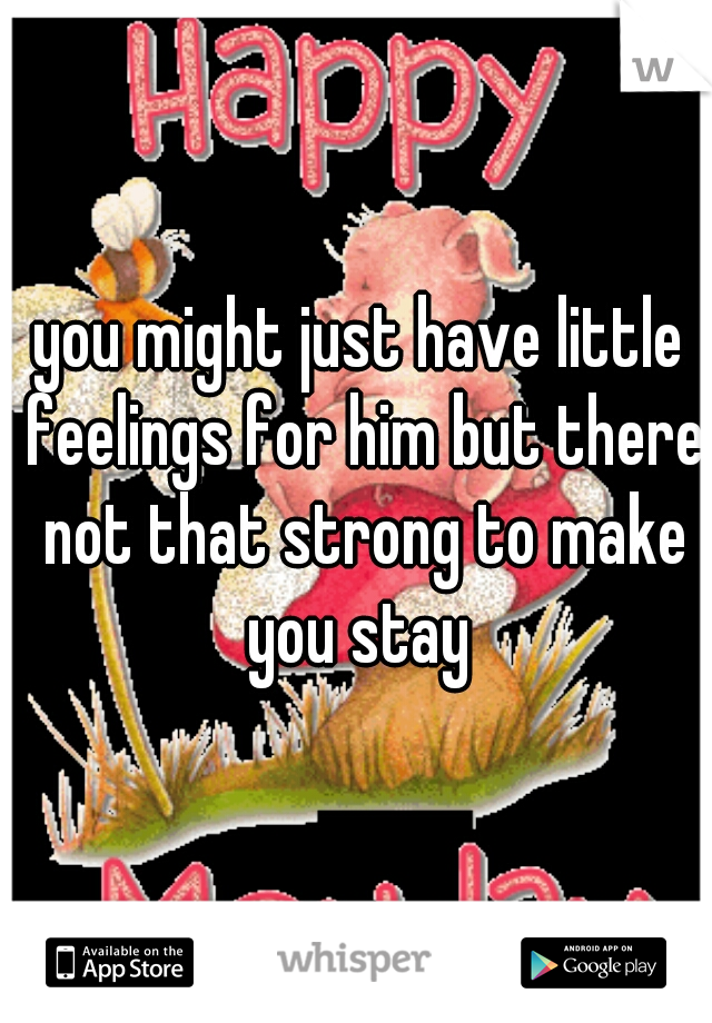you might just have little feelings for him but there not that strong to make you stay 