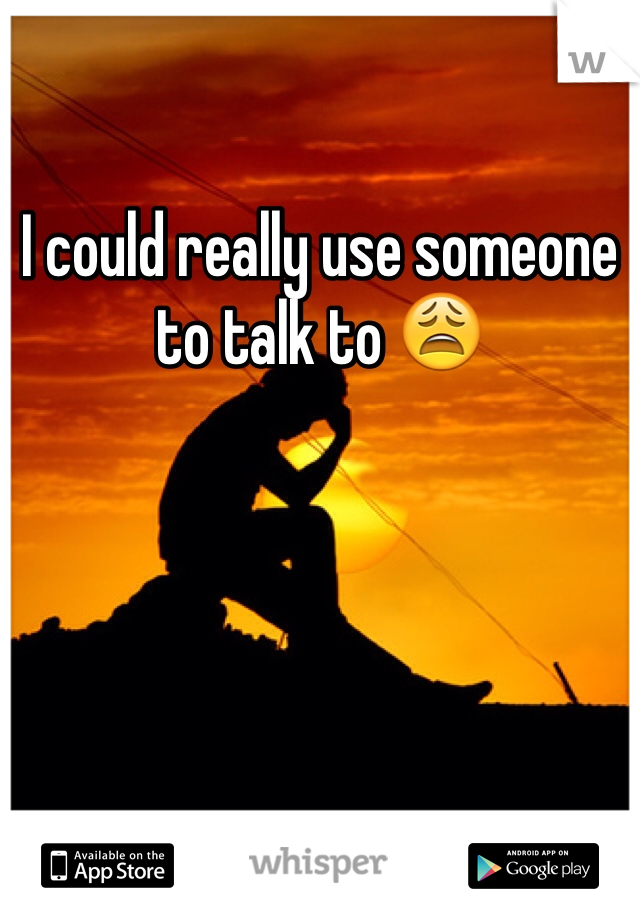 I could really use someone to talk to 😩