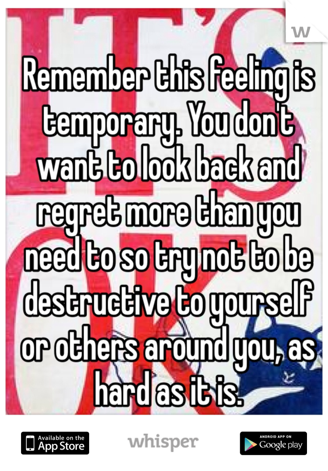 Remember this feeling is temporary. You don't want to look back and regret more than you need to so try not to be destructive to yourself or others around you, as hard as it is.