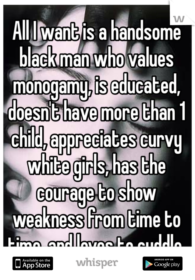 All I want is a handsome black man who values monogamy, is educated, doesn't have more than 1 child, appreciates curvy white girls, has the courage to show weakness from time to time, and loves to cuddle. 