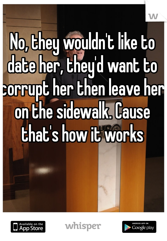 No, they wouldn't like to date her, they'd want to corrupt her then leave her on the sidewalk. Cause that's how it works