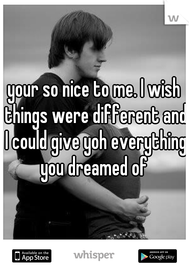 your so nice to me. I wish things were different and I could give yoh everything you dreamed of 