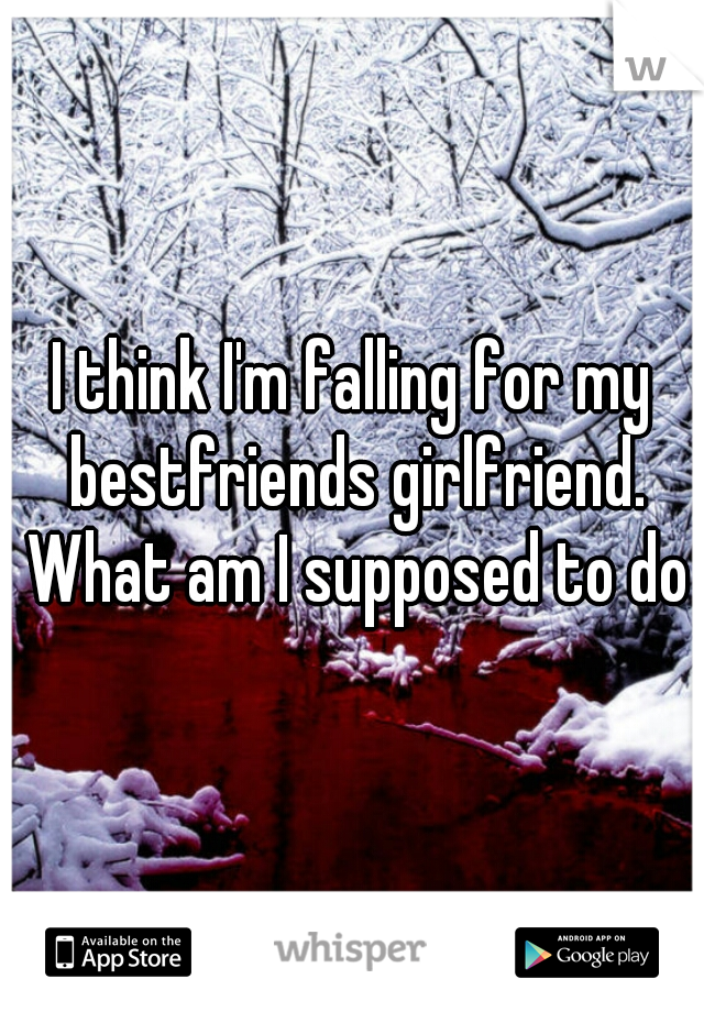 I think I'm falling for my bestfriends girlfriend. What am I supposed to do?