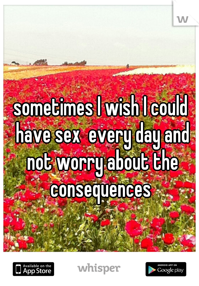 sometimes I wish I could have sex  every day and not worry about the consequences 