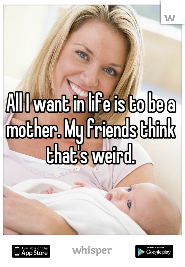 All I want in life is to be a mother. My friends think that's weird.