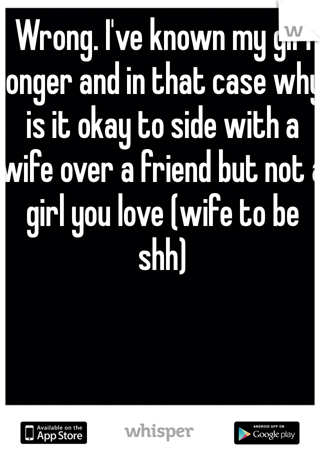 Wrong. I've known my girl longer and in that case why is it okay to side with a wife over a friend but not a girl you love (wife to be shh) 