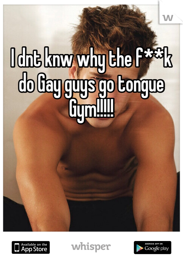 I dnt knw why the f**k do Gay guys go tongue Gym!!!!! 
