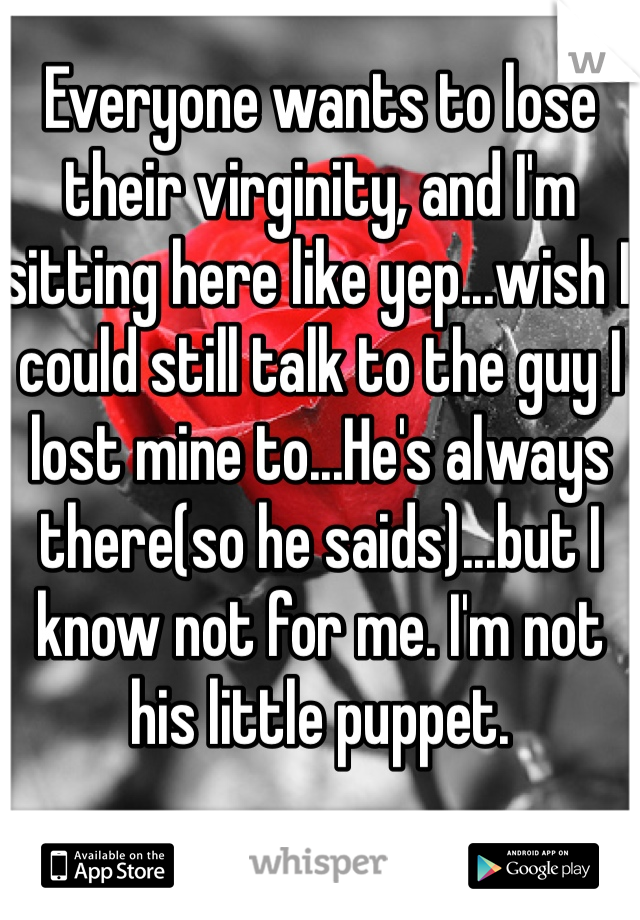 Everyone wants to lose their virginity, and I'm sitting here like yep...wish I could still talk to the guy I lost mine to...He's always there(so he saids)...but I know not for me. I'm not his little puppet. 