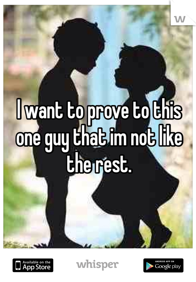 I want to prove to this one guy that im not like the rest.