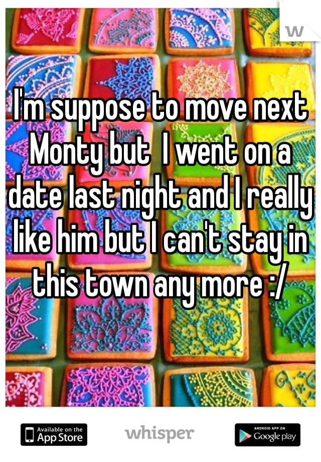 I'm suppose to move next Monty but  I went on a date last night and I really like him but I can't stay in this town any more :/