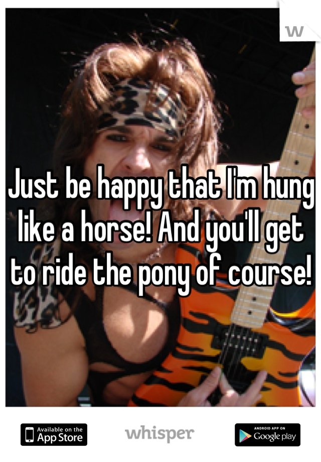 Just be happy that I'm hung like a horse! And you'll get to ride the pony of course!