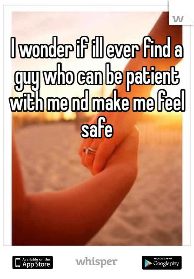 I wonder if ill ever find a guy who can be patient with me nd make me feel safe