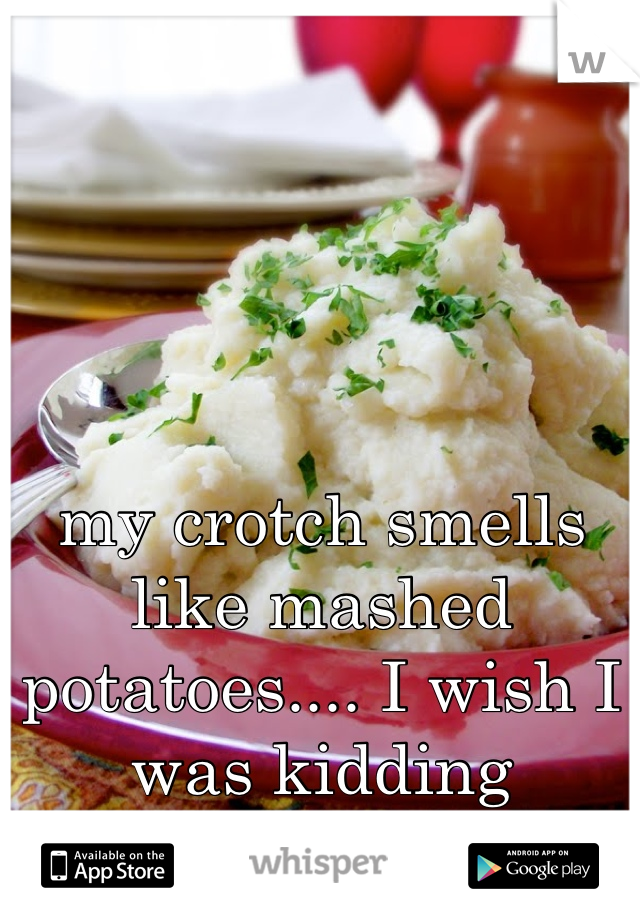 my crotch smells like mashed potatoes.... I wish I was kidding