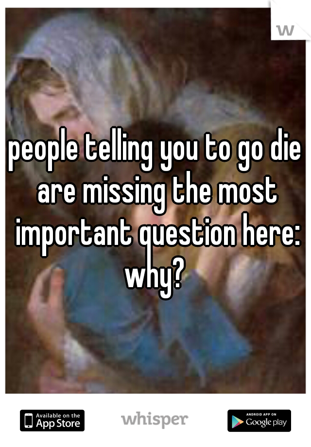 people telling you to go die are missing the most important question here:

why?