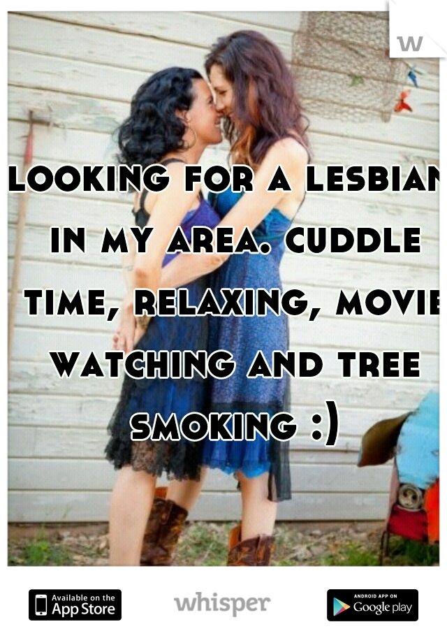 looking for a lesbian in my area. cuddle time, relaxing, movie watching and tree smoking :)