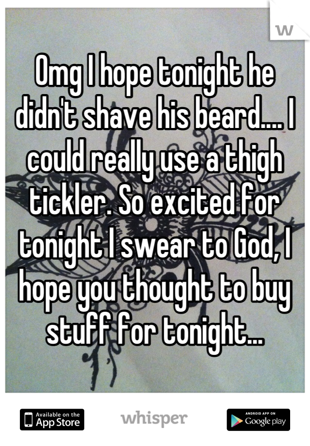 Omg I hope tonight he didn't shave his beard.... I could really use a thigh tickler. So excited for tonight I swear to God, I hope you thought to buy stuff for tonight...