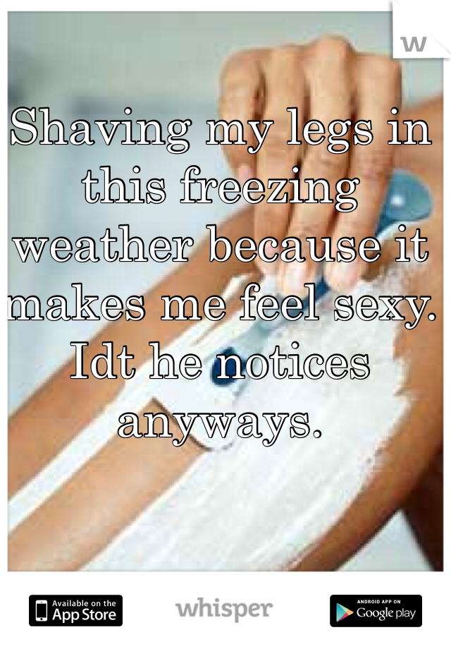 Shaving my legs in this freezing weather because it makes me feel sexy. Idt he notices anyways. 