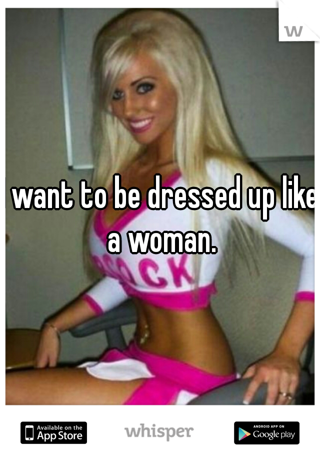 I want to be dressed up like a woman.