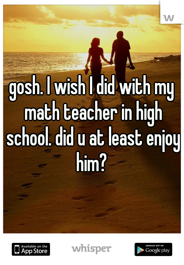 gosh. I wish I did with my math teacher in high school. did u at least enjoy him? 