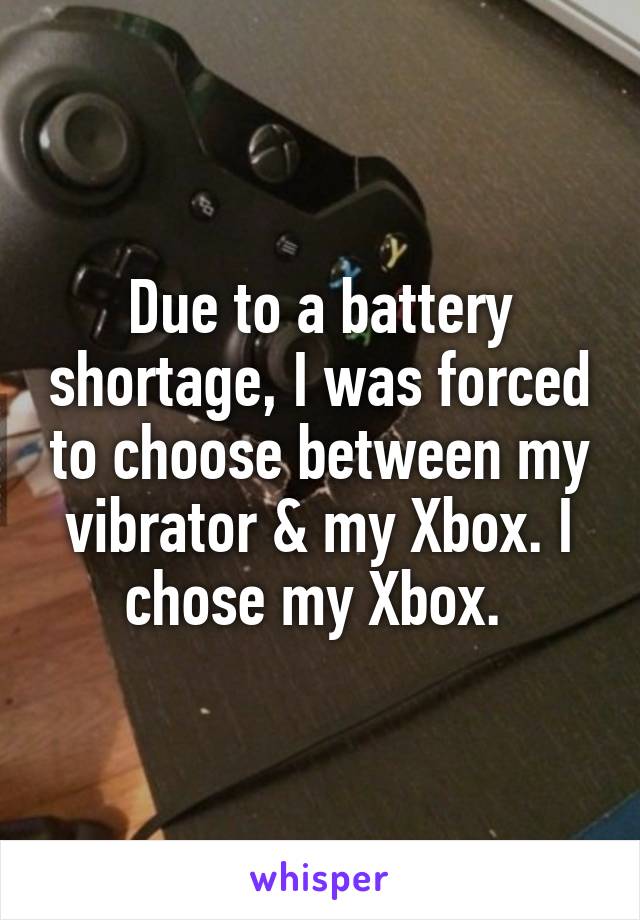Due to a battery shortage, I was forced to choose between my vibrator & my Xbox. I chose my Xbox. 