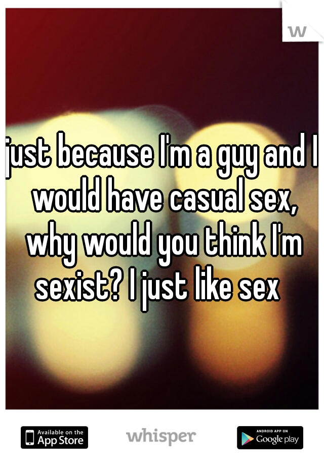 just because I'm a guy and I would have casual sex, why would you think I'm sexist? I just like sex  