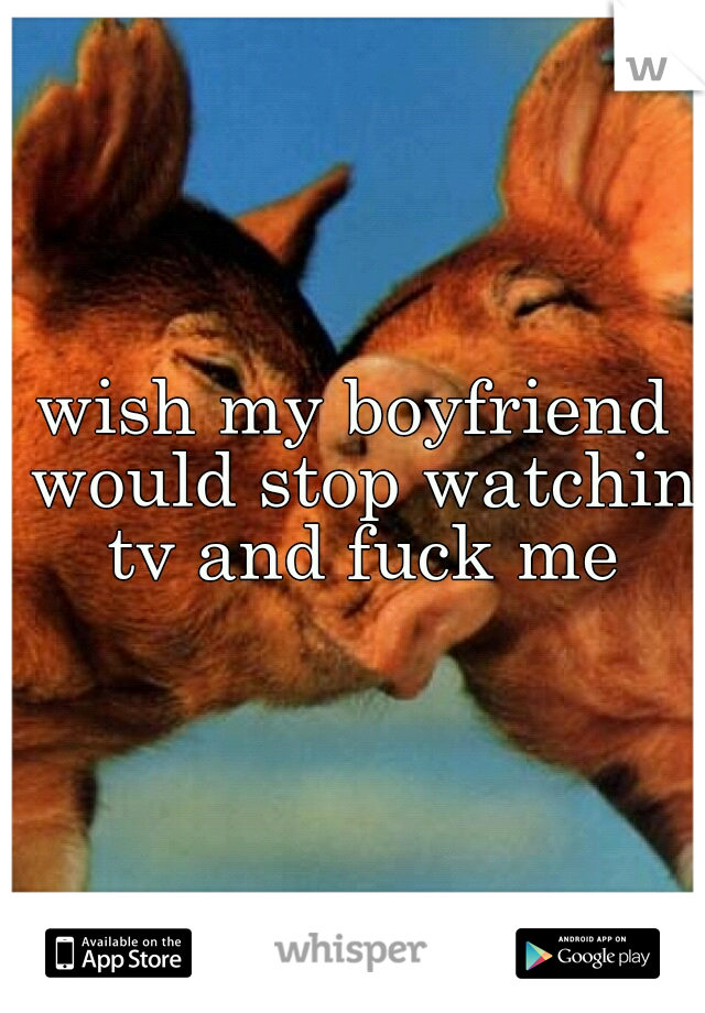 wish my boyfriend would stop watchin tv and fuck me