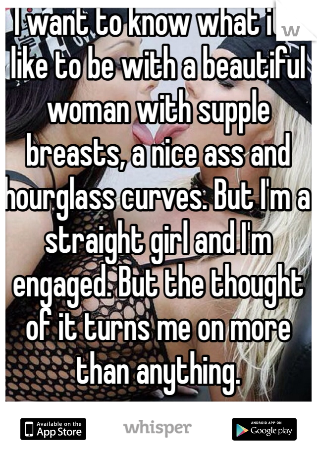 I want to know what it's like to be with a beautiful woman with supple breasts, a nice ass and hourglass curves. But I'm a straight girl and I'm engaged. But the thought of it turns me on more than anything.