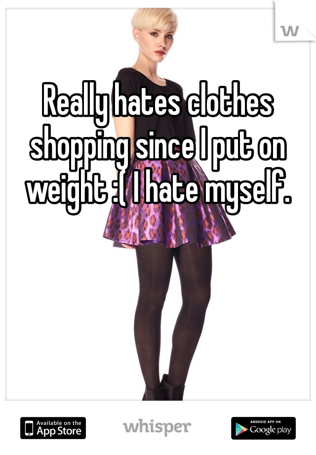Really hates clothes shopping since I put on weight :( I hate myself.