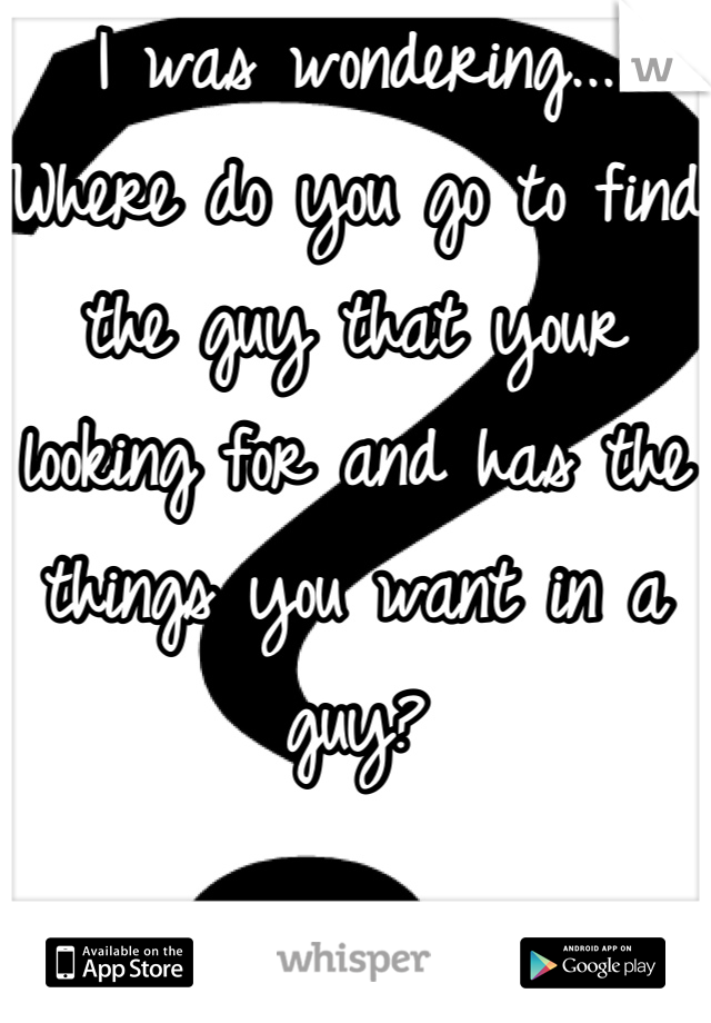 I was wondering... Where do you go to find the guy that your looking for and has the things you want in a guy?