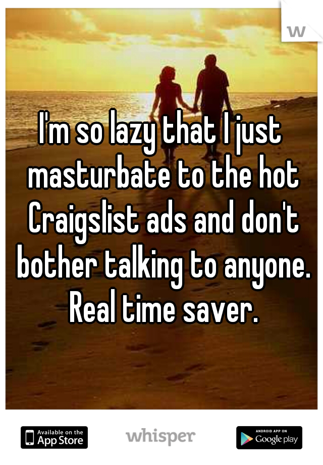 I'm so lazy that I just masturbate to the hot Craigslist ads and don't bother talking to anyone. Real time saver.