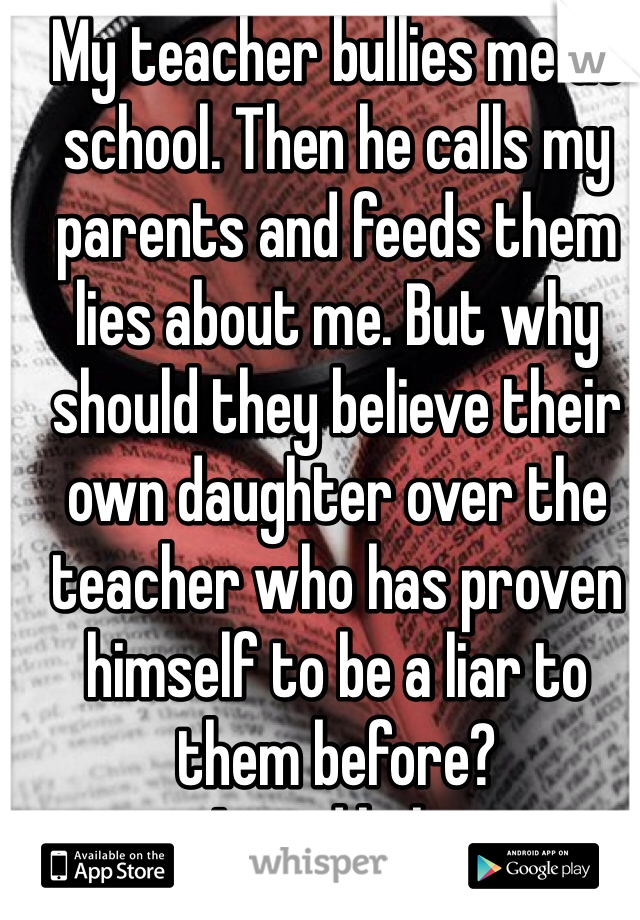 My teacher bullies me at school. Then he calls my parents and feeds them lies about me. But why should they believe their own daughter over the teacher who has proven himself to be a liar to them before?
I need help.