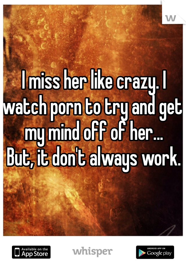 I miss her like crazy. I watch porn to try and get my mind off of her...
But, it don't always work. 