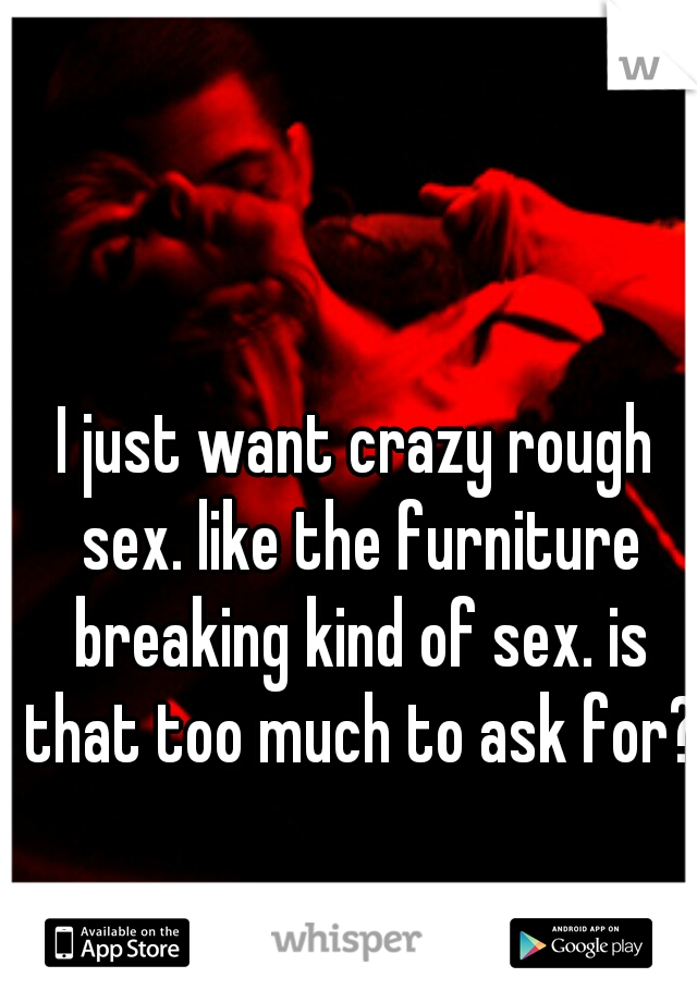 I just want crazy rough sex. like the furniture breaking kind of sex. is that too much to ask for?