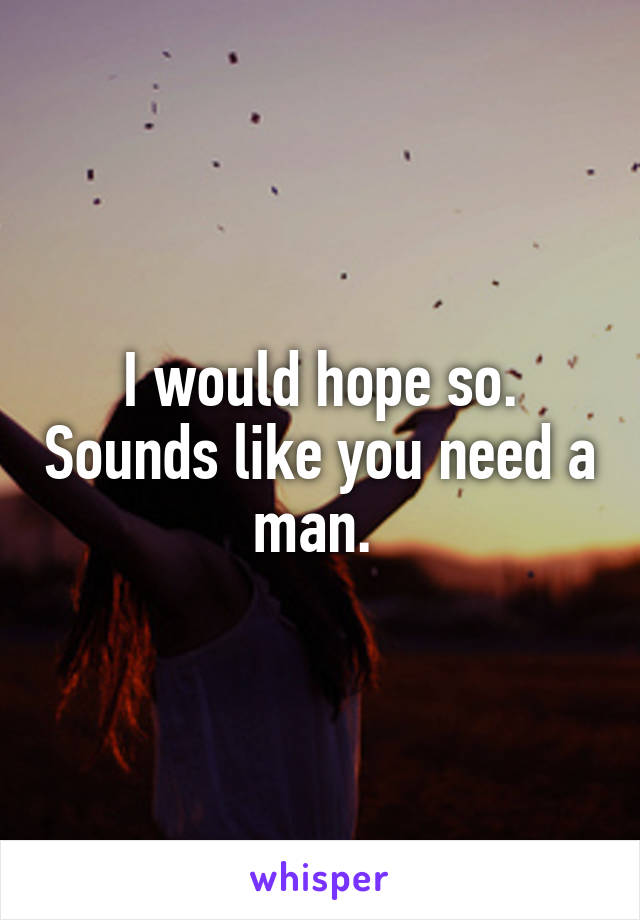 I would hope so. Sounds like you need a man. 