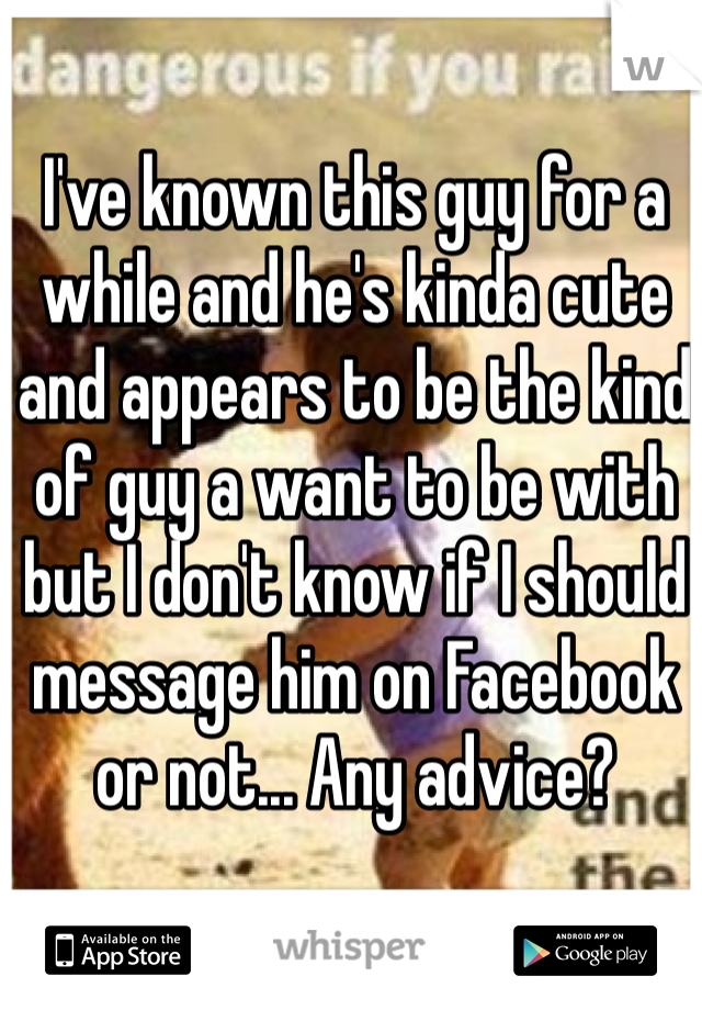 I've known this guy for a while and he's kinda cute and appears to be the kind of guy a want to be with but I don't know if I should message him on Facebook or not... Any advice?