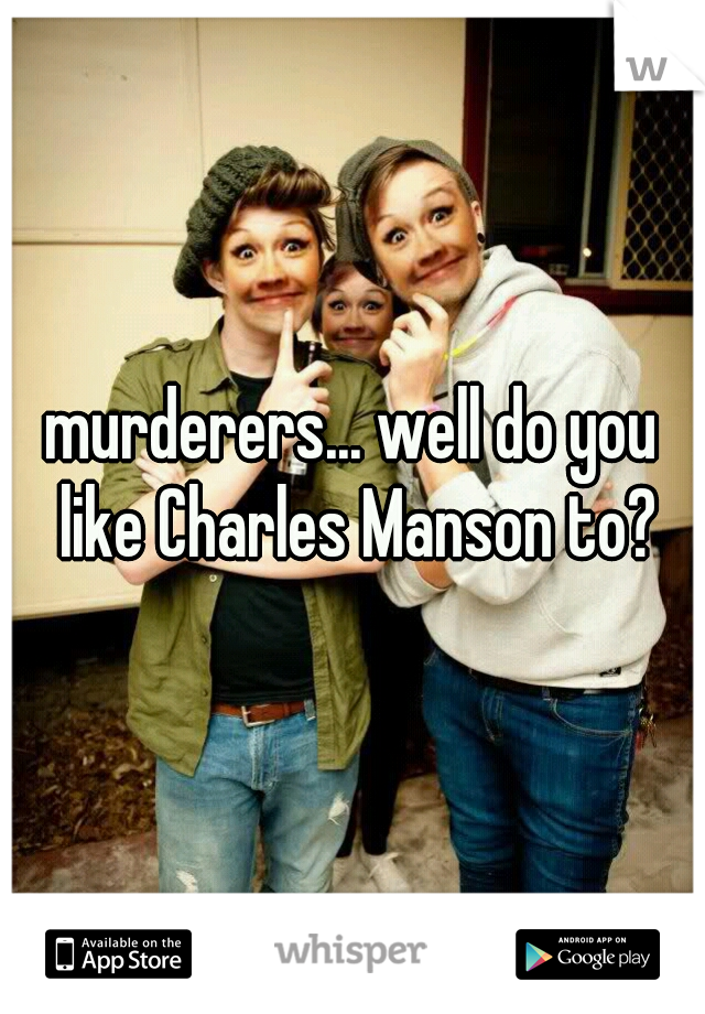 murderers... well do you like Charles Manson to?