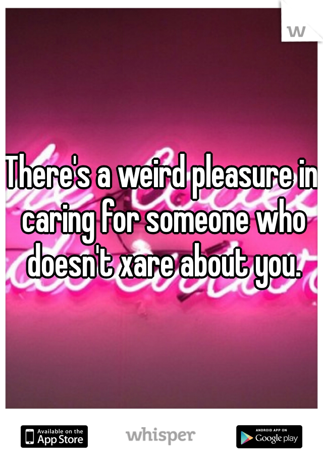 There's a weird pleasure in caring for someone who doesn't xare about you.