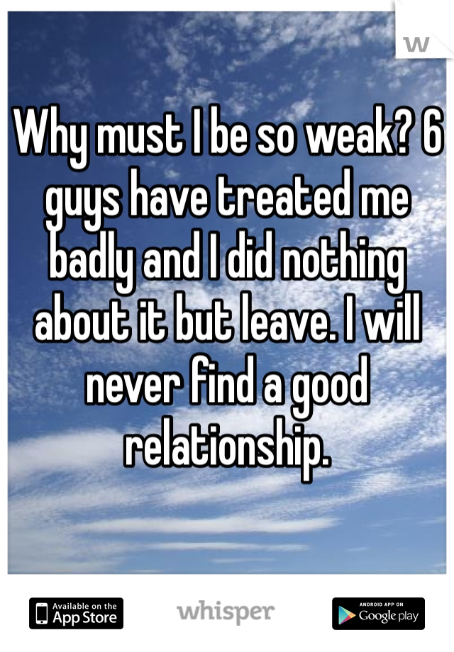 Why must I be so weak? 6 guys have treated me badly and I did nothing about it but leave. I will never find a good relationship. 