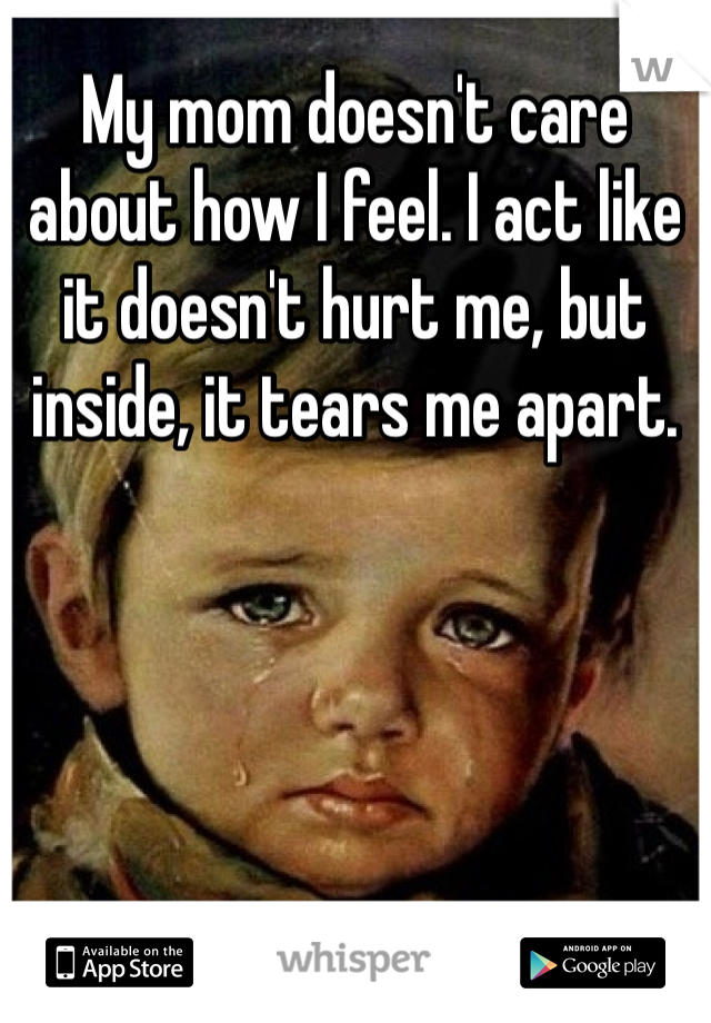 My mom doesn't care about how I feel. I act like it doesn't hurt me, but inside, it tears me apart. 
