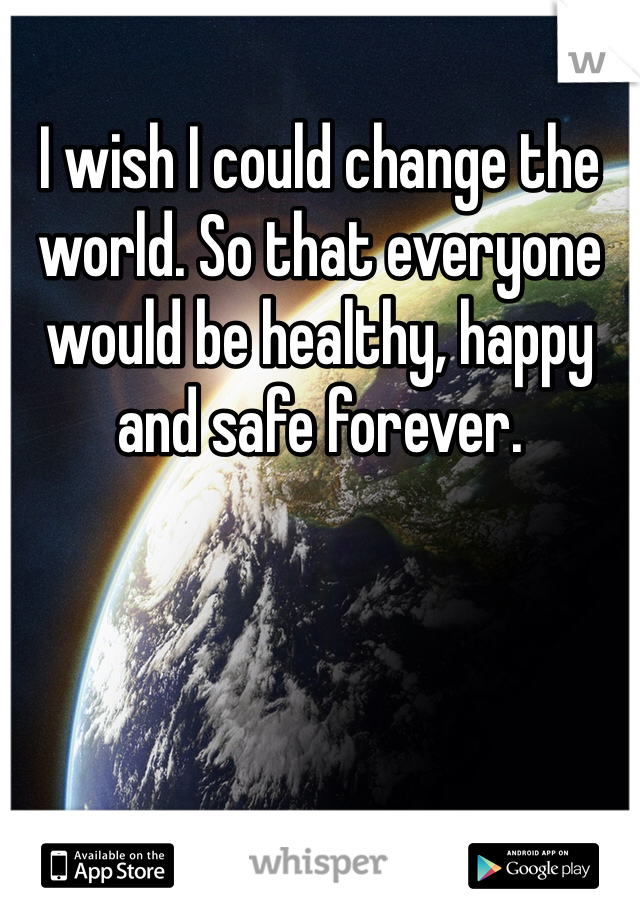 I wish I could change the world. So that everyone would be healthy, happy and safe forever.