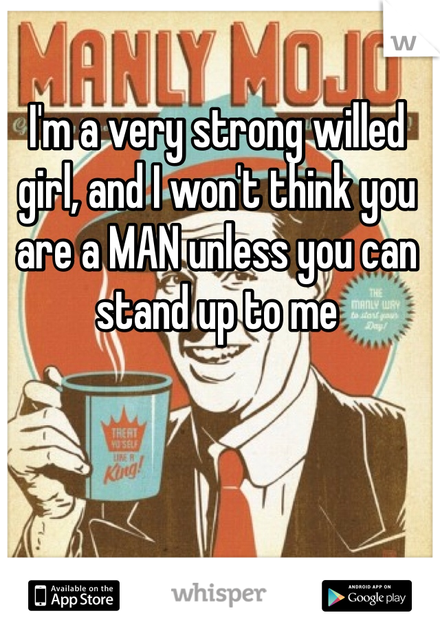 I'm a very strong willed girl, and I won't think you are a MAN unless you can stand up to me