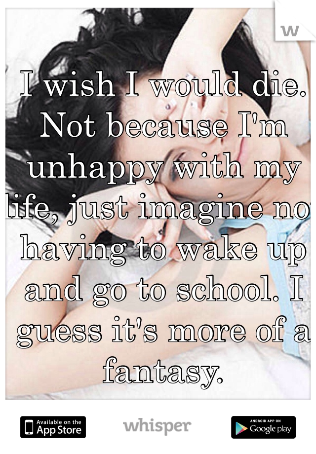 I wish I would die. Not because I'm unhappy with my life, just imagine not having to wake up and go to school. I guess it's more of a fantasy. 